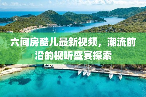 六間房酷兒最新視頻，潮流前沿的視聽盛宴探索