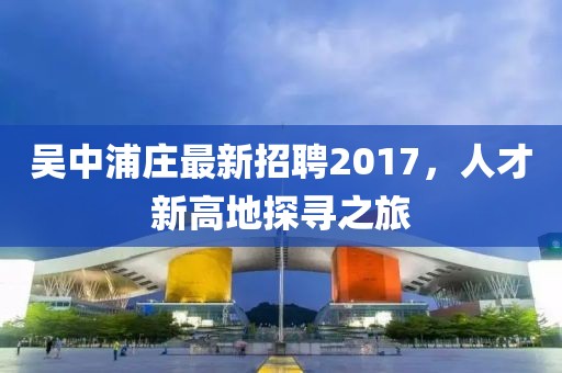 吳中浦莊最新招聘2017，人才新高地探尋之旅