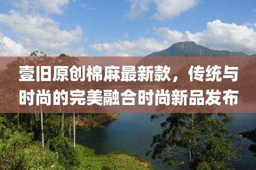 壹舊原創(chuàng)棉麻最新款，傳統(tǒng)與時尚的完美融合時尚新品發(fā)布