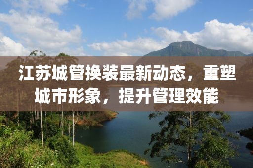 江蘇城管換裝最新動態(tài)，重塑城市形象，提升管理效能