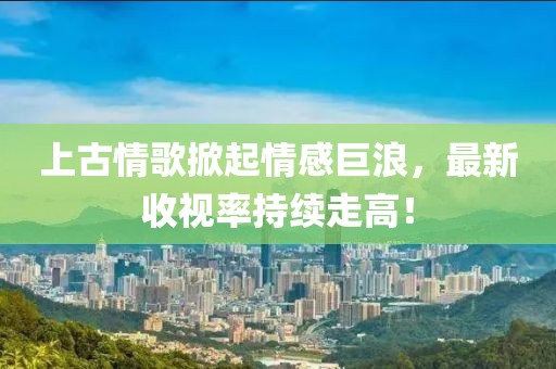 上古情歌掀起情感巨浪，最新收視率持續(xù)走高！