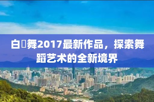 白咲舞2017最新作品，探索舞蹈藝術(shù)的全新境界