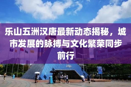 樂(lè)山五洲漢唐最新動(dòng)態(tài)揭秘，城市發(fā)展的脈搏與文化繁榮同步前行