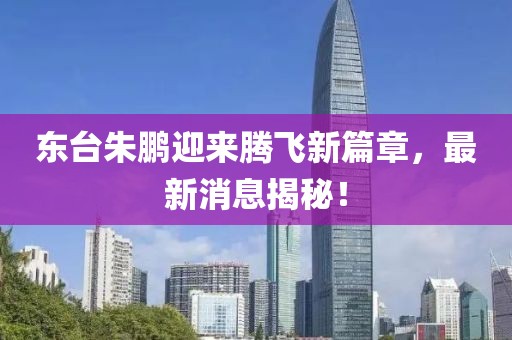 東臺朱鵬迎來騰飛新篇章，最新消息揭秘！