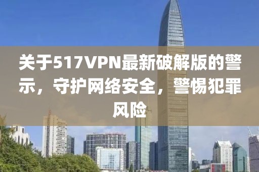 關(guān)于517VPN最新破解版的警示，守護(hù)網(wǎng)絡(luò)安全，警惕犯罪風(fēng)險(xiǎn)