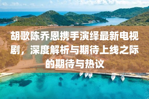 胡歌陳喬恩攜手演繹最新電視劇，深度解析與期待上線之際的期待與熱議