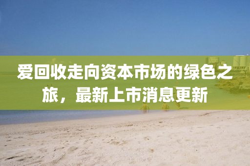 愛回收走向資本市場的綠色之旅，最新上市消息更新