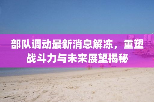 部隊(duì)調(diào)動(dòng)最新消息解凍，重塑戰(zhàn)斗力與未來(lái)展望揭秘