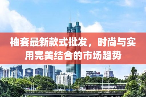 袖套最新款式批發(fā)，時尚與實用完美結(jié)合的市場趨勢