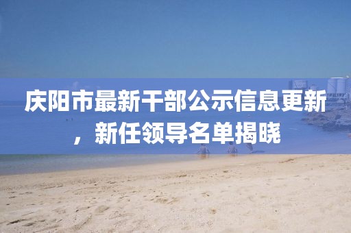 慶陽市最新干部公示信息更新，新任領導名單揭曉