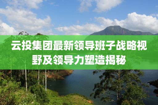 云投集團最新領導班子戰(zhàn)略視野及領導力塑造揭秘