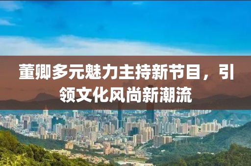 董卿多元魅力主持新節(jié)目，引領(lǐng)文化風(fēng)尚新潮流