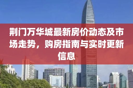 荊門萬華城最新房價動態(tài)及市場走勢，購房指南與實時更新信息