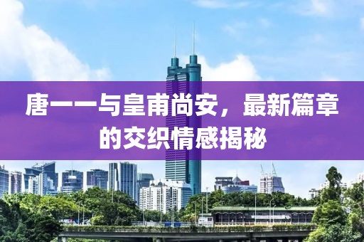 唐一一與皇甫尚安，最新篇章的交織情感揭秘