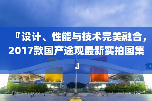 『設(shè)計(jì)、性能與技術(shù)完美融合，2017款國(guó)產(chǎn)途觀最新實(shí)拍圖集』