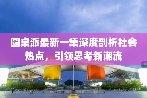 圓桌派最新一集深度剖析社會(huì)熱點(diǎn)，引領(lǐng)思考新潮流