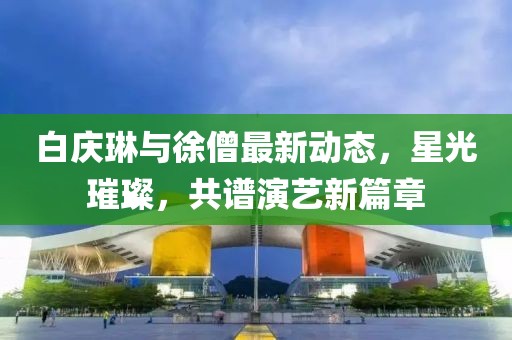 白慶琳與徐僧最新動態(tài)，星光璀璨，共譜演藝新篇章