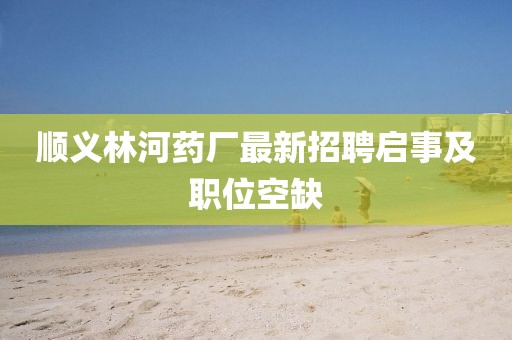 順義林河藥廠最新招聘啟事及職位空缺