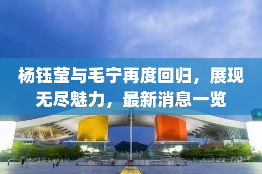楊鈺瑩與毛寧再度回歸，展現(xiàn)無(wú)盡魅力，最新消息一覽