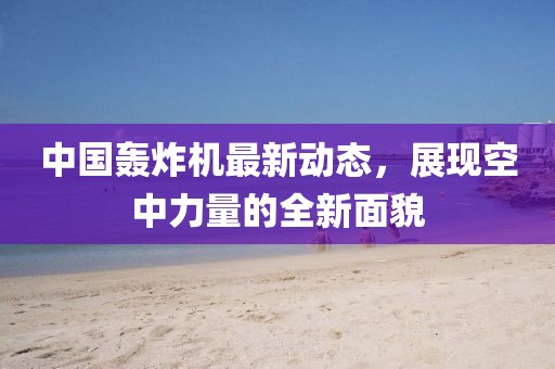 中國轟炸機(jī)最新動(dòng)態(tài)，展現(xiàn)空中力量的全新面貌