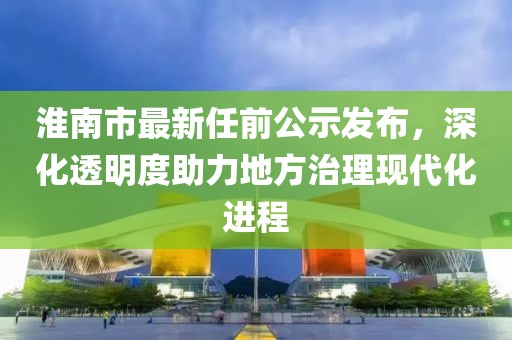 淮南市最新任前公示發(fā)布，深化透明度助力地方治理現(xiàn)代化進(jìn)程