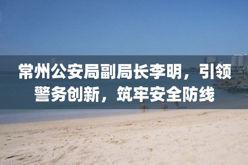 常州公安局副局長(zhǎng)李明，引領(lǐng)警務(wù)創(chuàng)新，筑牢安全防線