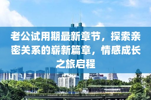 老公試用期最新章節(jié)，探索親密關(guān)系的嶄新篇章，情感成長(zhǎng)之旅啟程