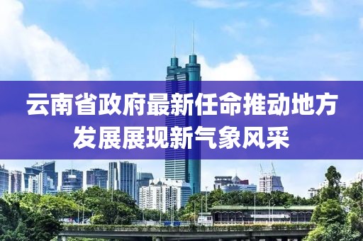 云南省政府最新任命推動(dòng)地方發(fā)展展現(xiàn)新氣象風(fēng)采