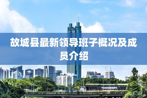 故城縣最新領(lǐng)導(dǎo)班子概況及成員介紹