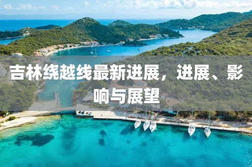 吉林繞越線最新進(jìn)展，進(jìn)展、影響與展望