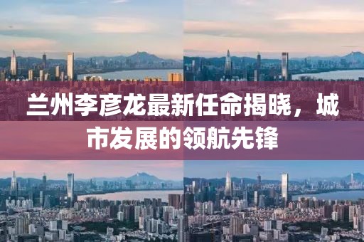 蘭州李彥龍最新任命揭曉，城市發(fā)展的領(lǐng)航先鋒