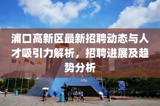 浦口高新區(qū)最新招聘動態(tài)與人才吸引力解析，招聘進展及趨勢分析