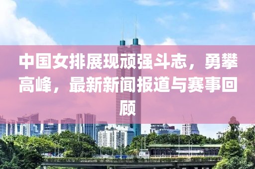 中國(guó)女排展現(xiàn)頑強(qiáng)斗志，勇攀高峰，最新新聞報(bào)道與賽事回顧