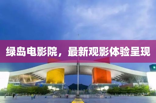 綠島電影院，最新觀影體驗(yàn)呈現(xiàn)