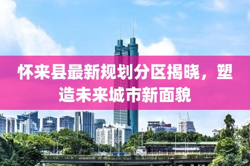 懷來縣最新規(guī)劃分區(qū)揭曉，塑造未來城市新面貌