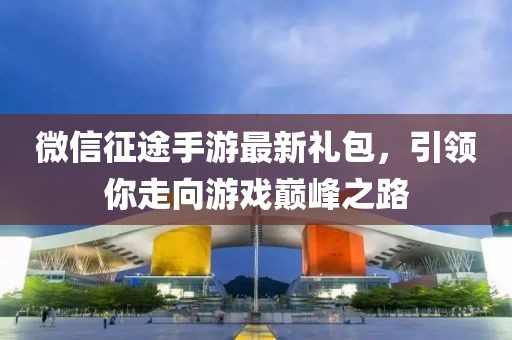 微信征途手游最新禮包，引領(lǐng)你走向游戲巔峰之路