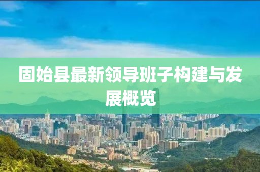 固始縣最新領(lǐng)導(dǎo)班子構(gòu)建與發(fā)展概覽
