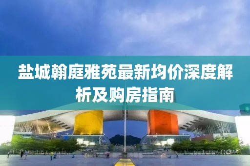 鹽城翰庭雅苑最新均價深度解析及購房指南