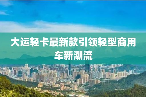 大運輕卡最新款引領(lǐng)輕型商用車新潮流