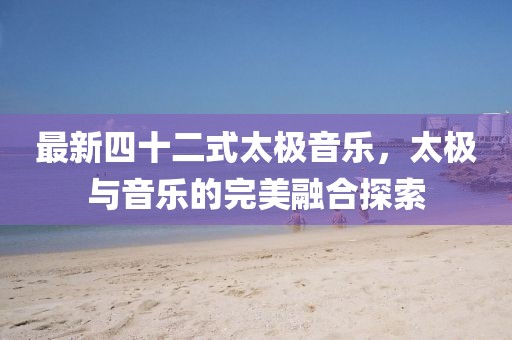 最新四十二式太極音樂，太極與音樂的完美融合探索