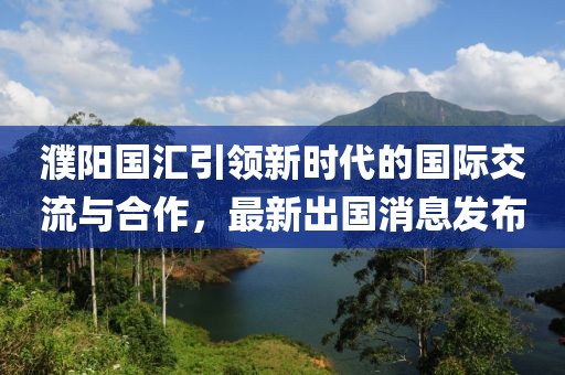 濮陽國匯引領(lǐng)新時代的國際交流與合作，最新出國消息發(fā)布