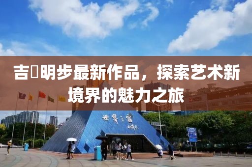 吉沢明步最新作品，探索藝術(shù)新境界的魅力之旅
