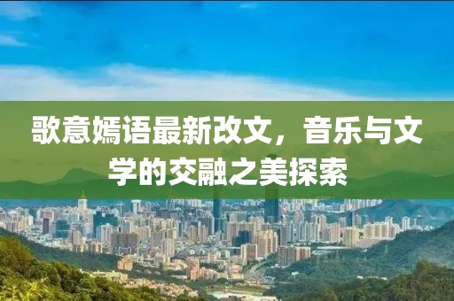 歌意嫣語最新改文，音樂與文學(xué)的交融之美探索