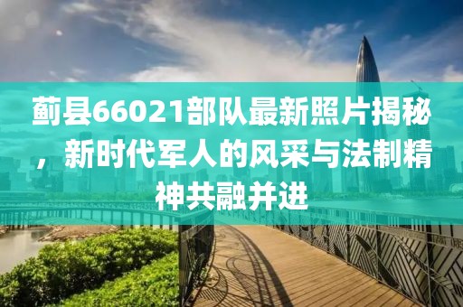 薊縣66021部隊最新照片揭秘，新時代軍人的風采與法制精神共融并進