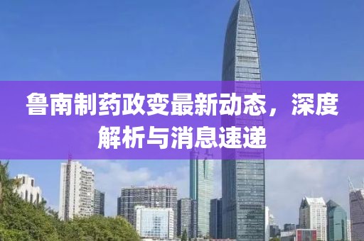 魯南制藥政變最新動態(tài),深度解析與消息速遞