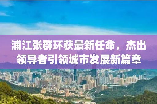 浦江張群環(huán)獲最新任命，杰出領(lǐng)導(dǎo)者引領(lǐng)城市發(fā)展新篇章