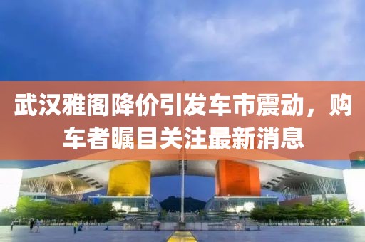武漢雅閣降價引發(fā)車市震動，購車者矚目關注最新消息