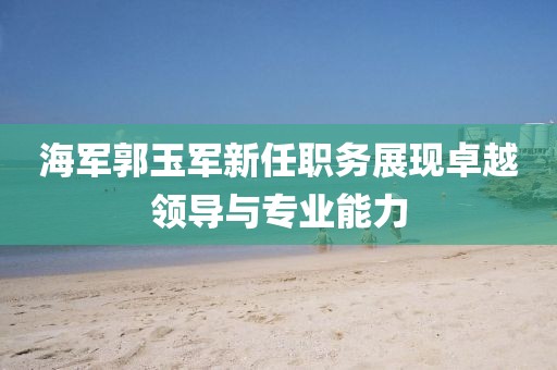 海軍郭玉軍新任職務(wù)展現(xiàn)卓越領(lǐng)導(dǎo)與專業(yè)能力