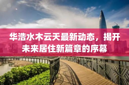華浩水木云天最新動(dòng)態(tài)，揭開(kāi)未來(lái)居住新篇章的序幕