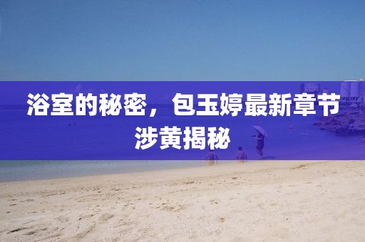 浴室的秘密，包玉婷最新章節(jié)涉黃揭秘